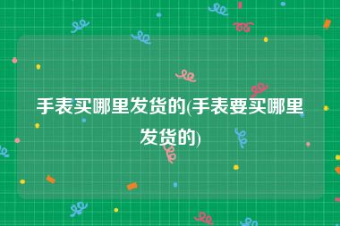 手表买哪里发货的(手表要买哪里发货的)