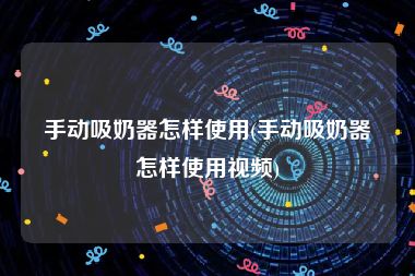 手动吸奶器怎样使用(手动吸奶器怎样使用视频)