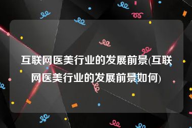 互联网医美行业的发展前景(互联网医美行业的发展前景如何)