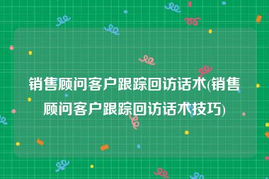 销售顾问客户跟踪回访话术(销售顾问客户跟踪回访话术技巧)