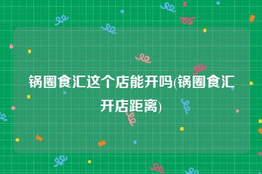 锅圈食汇这个店能开吗(锅圈食汇开店距离)