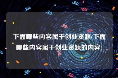 下面哪些内容属于创业资源(下面哪些内容属于创业资源的内容)