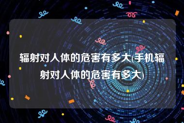 辐射对人体的危害有多大(手机辐射对人体的危害有多大)