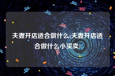 夫妻开店适合做什么(夫妻开店适合做什么小买卖)
