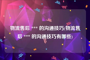 物流售后 *** 的沟通技巧(物流售后 *** 的沟通技巧有哪些)