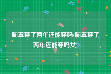 胸罩穿了两年还能穿吗(胸罩穿了两年还能穿吗女)