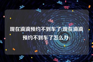 现在滴滴预约不到车了(现在滴滴预约不到车了怎么办)