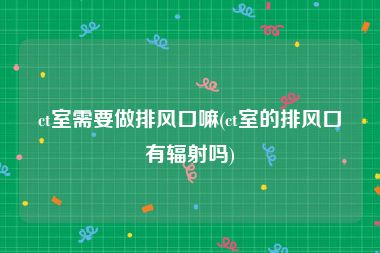 ct室需要做排风口嘛(ct室的排风口有辐射吗)