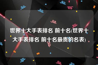 世界十大手表排名 前十名(世界十大手表排名 前十名最贵的名表)