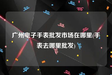 广州电子手表批发市场在哪里(手表去哪里批发)