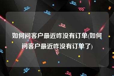 如何问客户最近咋没有订单(如何问客户最近咋没有订单了)