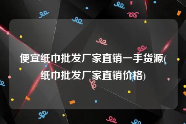 便宜纸巾批发厂家直销一手货源(纸巾批发厂家直销价格)