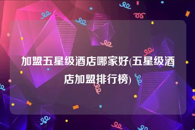 加盟五星级酒店哪家好(五星级酒店加盟排行榜)