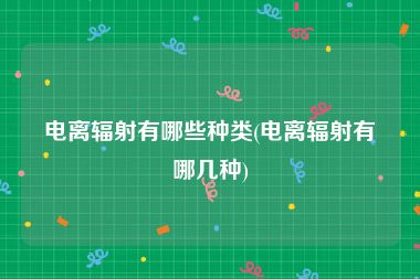 电离辐射有哪些种类(电离辐射有哪几种)
