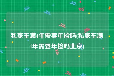 私家车满4年需要年检吗(私家车满4年需要年检吗北京)