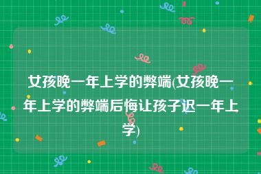 女孩晚一年上学的弊端(女孩晚一年上学的弊端后悔让孩子迟一年上学)