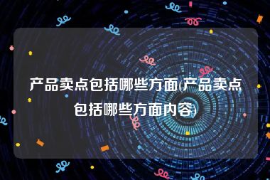 产品卖点包括哪些方面(产品卖点包括哪些方面内容)