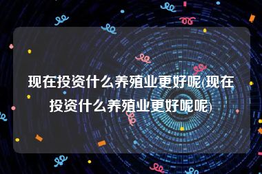 现在投资什么养殖业更好呢(现在投资什么养殖业更好呢呢)