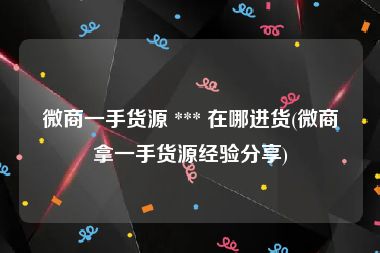 微商一手货源 *** 在哪进货(微商拿一手货源经验分享)