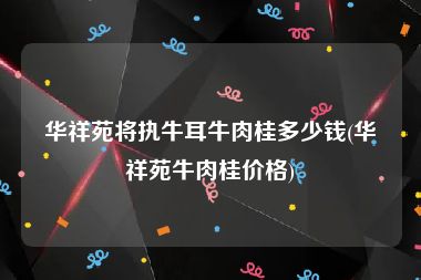 华祥苑将执牛耳牛肉桂多少钱(华祥苑牛肉桂价格)