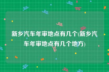 新乡汽车年审地点有几个(新乡汽车年审地点有几个地方)