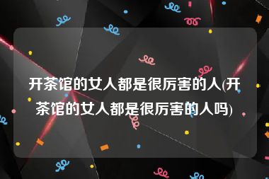 开茶馆的女人都是很厉害的人(开茶馆的女人都是很厉害的人吗)