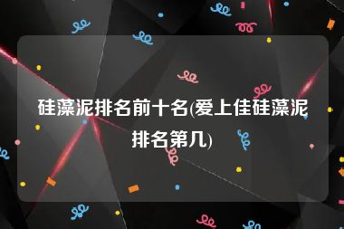 硅藻泥排名前十名(爱上佳硅藻泥排名第几)
