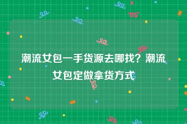 潮流女包一手货源去哪找？潮流女包定做拿货方式