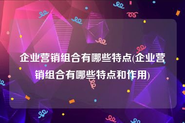 企业营销组合有哪些特点(企业营销组合有哪些特点和作用)