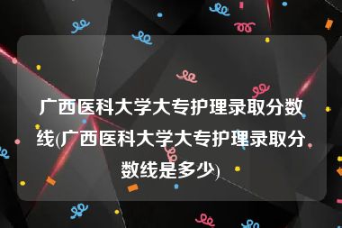 广西医科大学大专护理录取分数线(广西医科大学大专护理录取分数线是多少)