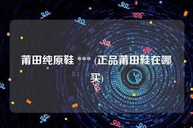 莆田纯原鞋 *** (正品莆田鞋在哪买)