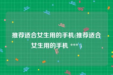 推荐适合女生用的手机(推荐适合女生用的手机 *** )