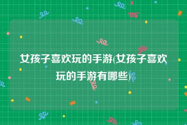 女孩子喜欢玩的手游(女孩子喜欢玩的手游有哪些)
