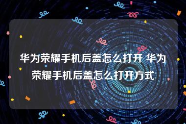 华为荣耀手机后盖怎么打开 华为荣耀手机后盖怎么打开方式
