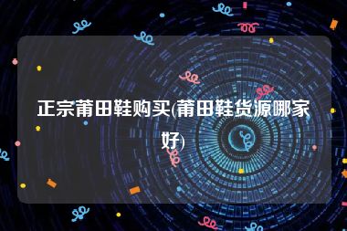 正宗莆田鞋购买(莆田鞋货源哪家好)