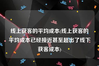 线上获客的平均成本(线上获客的平均成本已经接近甚至超出了线下获客成本)
