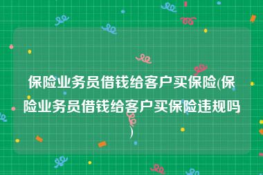 保险业务员借钱给客户买保险(保险业务员借钱给客户买保险违规吗)