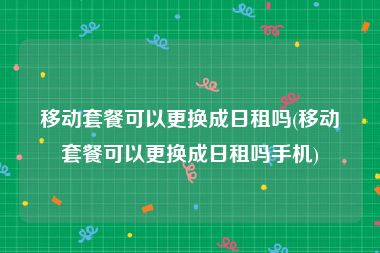 移动套餐可以更换成日租吗(移动套餐可以更换成日租吗手机)