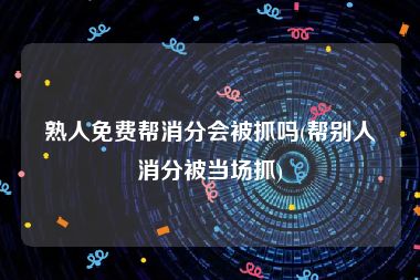 熟人免费帮消分会被抓吗(帮别人消分被当场抓)