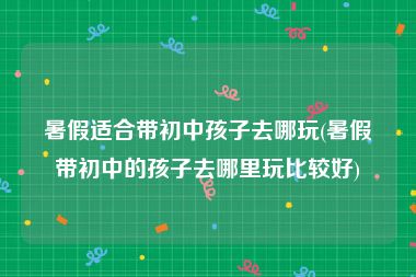 暑假适合带初中孩子去哪玩(暑假带初中的孩子去哪里玩比较好)