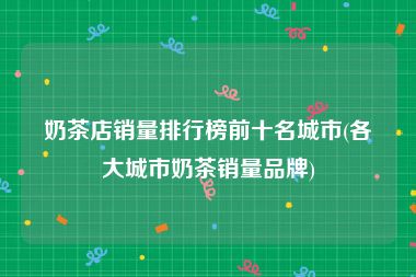 奶茶店销量排行榜前十名城市(各大城市奶茶销量品牌)