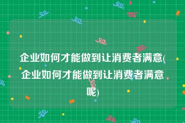 企业如何才能做到让消费者满意(企业如何才能做到让消费者满意呢)