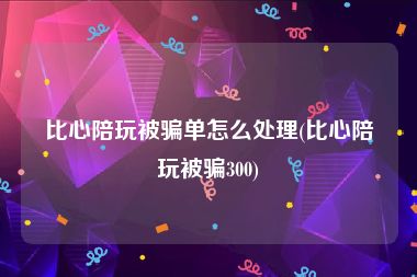 比心陪玩被骗单怎么处理(比心陪玩被骗300)