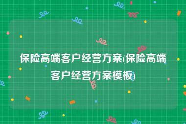 保险高端客户经营方案(保险高端客户经营方案模板)