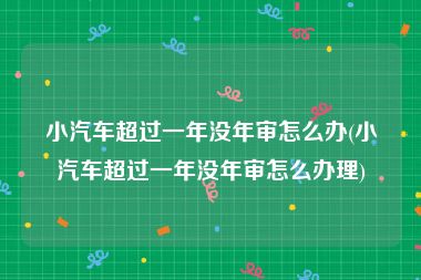 小汽车超过一年没年审怎么办(小汽车超过一年没年审怎么办理)