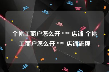 个体工商户怎么开 *** 店铺 个体工商户怎么开 *** 店铺流程