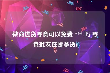 微商进货零食可以免费 *** 吗(零食批发在哪拿货)