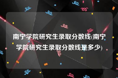 南宁学院研究生录取分数线(南宁学院研究生录取分数线是多少)