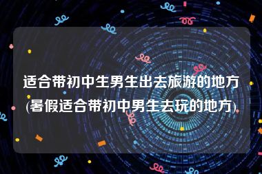 适合带初中生男生出去旅游的地方(暑假适合带初中男生去玩的地方)
