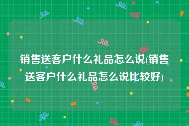 销售送客户什么礼品怎么说(销售送客户什么礼品怎么说比较好)